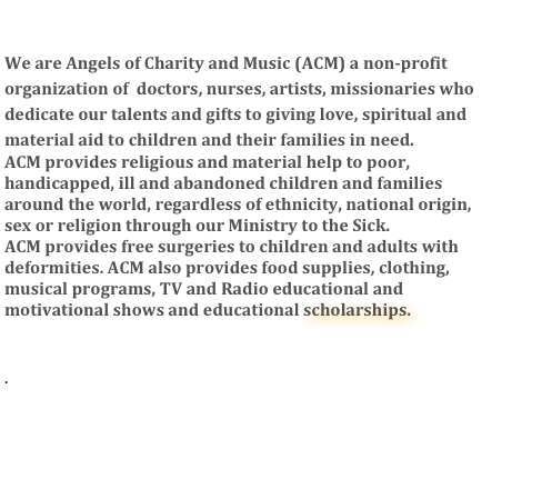 

We are Angels of Charity and Music (ACM) a non-profit 
organization of  doctors, nurses, artists, missionaries who dedicate our talents and gifts to giving love, spiritual and
material aid to children and their families in need.
ACM provides religious and material help to poor, handicapped, ill and abandoned children and families 
around the world, regardless of ethnicity, national origin, 
sex or religion through our Ministry to the Sick. 
ACM provides free surgeries to children and adults with deformities. ACM also provides food supplies, clothing, musical programs, TV and Radio educational and motivational shows and educational scholarships.   
.
